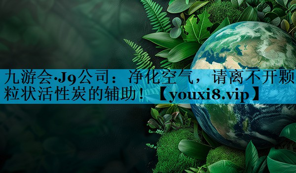 九游会·J9公司：净化空气，请离不开颗粒状活性炭的辅助！