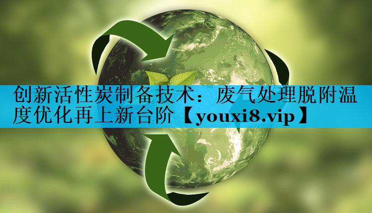 创新活性炭制备技术：废气处理脱附温度优化再上新台阶