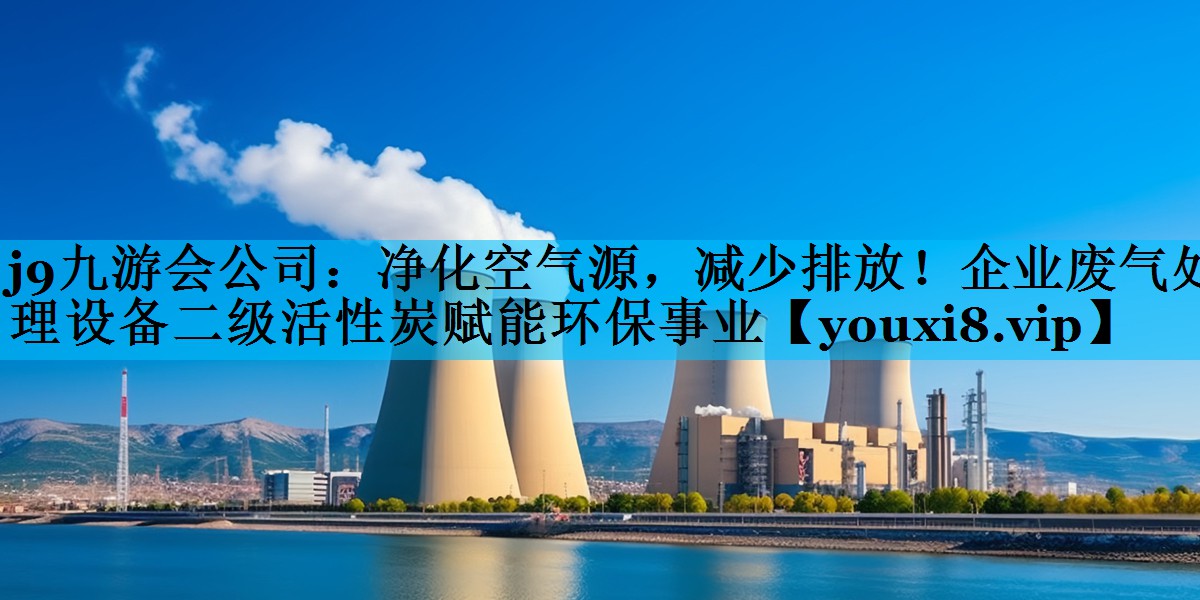 j9九游会公司：净化空气源，减少排放！企业废气处理设备二级活性炭赋能环保事业