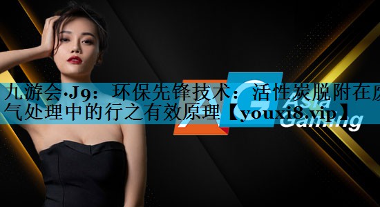 九游会·J9：环保先锋技术：活性炭脱附在废气处理中的行之有效原理
