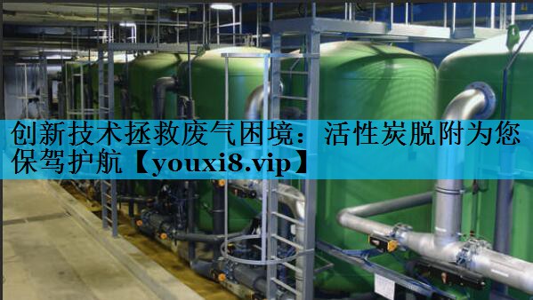 创新技术拯救废气困境：活性炭脱附为您保驾护航