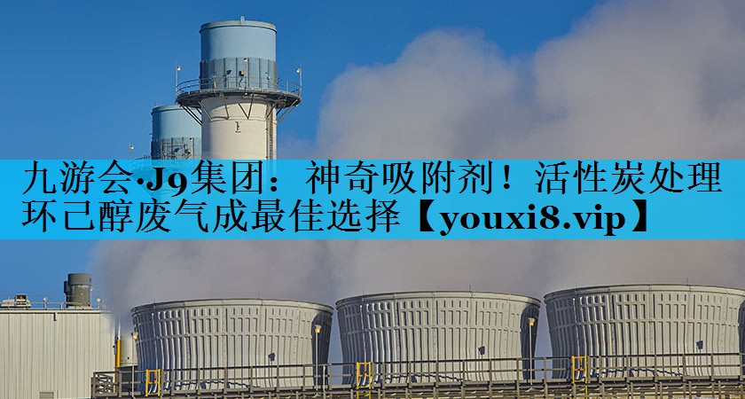 九游会·J9集团：神奇吸附剂！活性炭处理环己醇废气成最佳选择