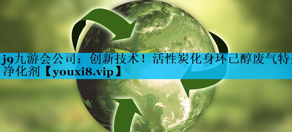 j9九游会公司：创新技术！活性炭化身环己醇废气特效净化剂