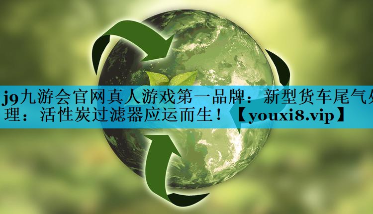 <strong>j9九游会官网真人游戏第一品牌：新型货车尾气处理：活性炭过滤器应运而生！</strong>