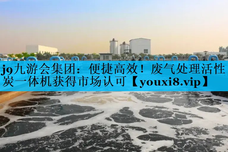 j9九游会集团：便捷高效！废气处理活性炭一体机获得市场认可