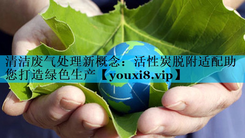 清洁废气处理新概念：活性炭脱附适配助您打造绿色生产
