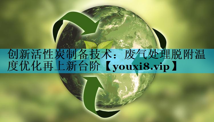 创新活性炭制备技术：废气处理脱附温度优化再上新台阶