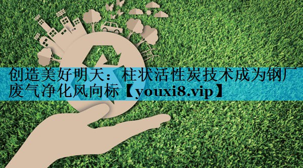 创造美好明天：柱状活性炭技术成为钢厂废气净化风向标