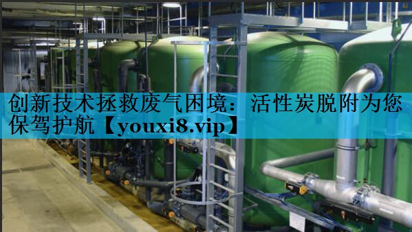 创新技术拯救废气困境：活性炭脱附为您保驾护航