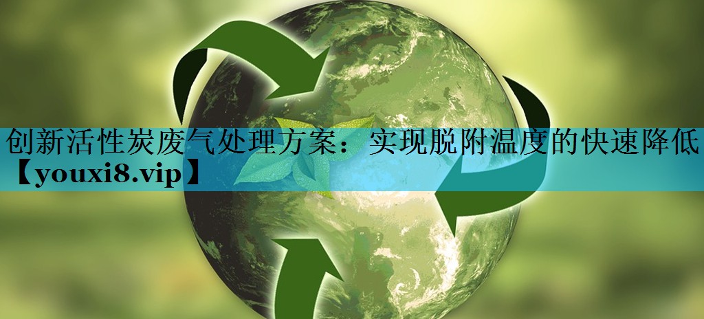 创新活性炭废气处理方案：实现脱附温度的快速降低