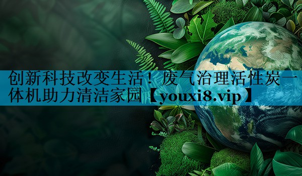 创新科技改变生活！废气治理活性炭一体机助力清洁家园