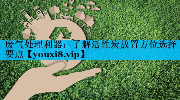 废气处理利器：了解活性炭放置方位选择要点