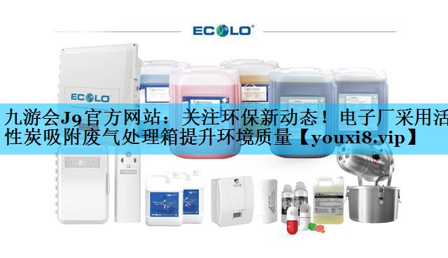 关注环保新动态！电子厂采用活性炭吸附废气处理箱提升环境质量