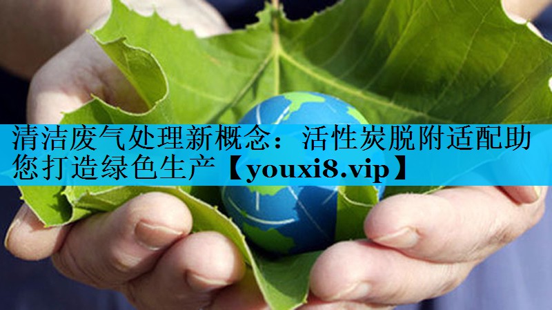 清洁废气处理新概念：活性炭脱附适配助您打造绿色生产